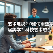艺术电视2.0如何重塑家居美学？科技艺术融合引领新时代