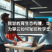 智慧教育生态构建，华为擎云如何赋能教学全面升级？（图1）